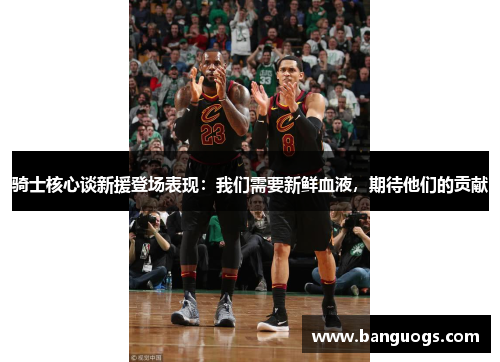 骑士核心谈新援登场表现：我们需要新鲜血液，期待他们的贡献