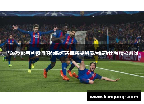 巴塞罗那与利物浦的巅峰对决谁将笑到最后解析比赛精彩瞬间