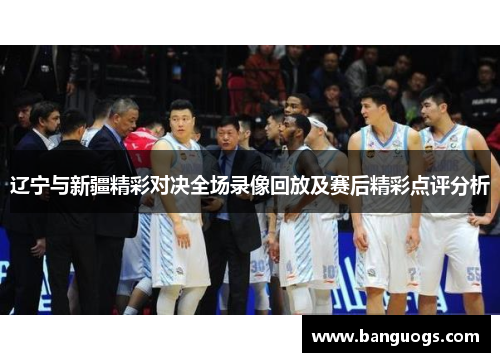 辽宁与新疆精彩对决全场录像回放及赛后精彩点评分析