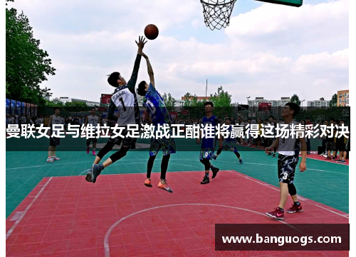 曼联女足与维拉女足激战正酣谁将赢得这场精彩对决